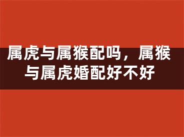 属虎与属猴配吗，属猴与属虎婚配好不好
