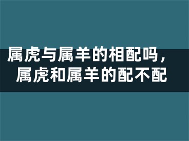 属虎与属羊的相配吗，属虎和属羊的配不配