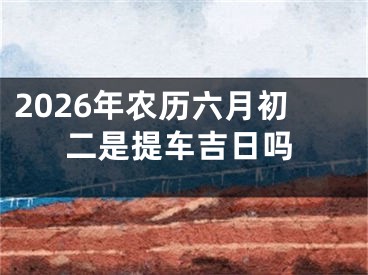 2026年农历六月初二是提车吉日吗