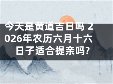 今天是黄道吉日吗 2026年农历六月十六日子适合提亲吗?