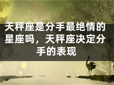 天秤座是分手最绝情的星座吗，天秤座决定分手的表现