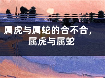 属虎与属蛇的合不合，属虎与属蛇