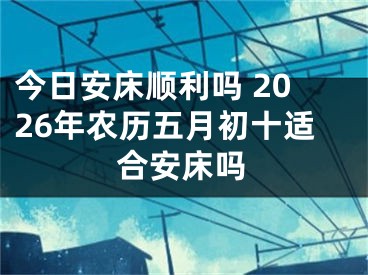 今日安床顺利吗 2026年农历五月初十适合安床吗