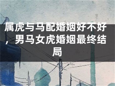 属虎与马配婚姻好不好,男马女虎婚姻最终结局