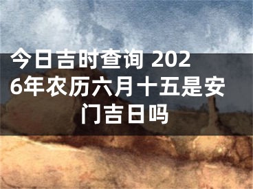 今日吉时查询 2026年农历六月十五是安门吉日吗