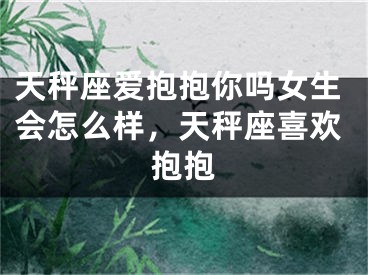 天秤座爱抱抱你吗女生会怎么样，天秤座喜欢抱抱