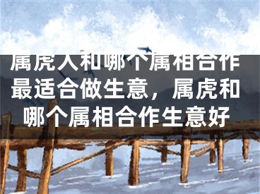 属虎人和哪个属相合作最适合做生意,属虎和哪个属相合作生意好