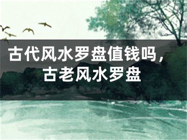 古代风水罗盘值钱吗,古老风水罗盘