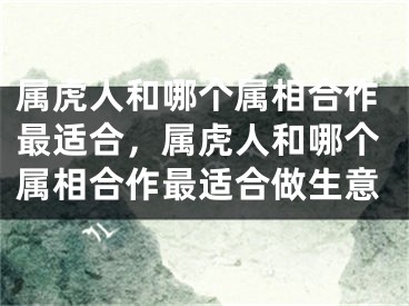 属虎人和哪个属相合作最适合,属虎人和哪个属相合作最适合做生意