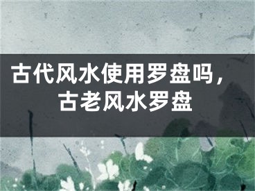古代风水使用罗盘吗,古老风水罗盘