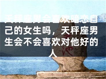 天秤座男会喜欢暗恋自己的女生吗,天秤座男生会不会喜欢对他好的人