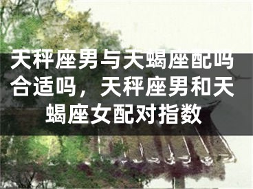 天秤座男与天蝎座配吗合适吗，天秤座男和天蝎座女配对指数