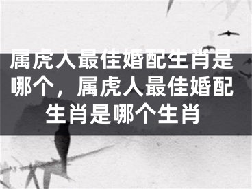 属虎人最佳婚配生肖是哪个，属虎人最佳婚配生肖是哪个生肖