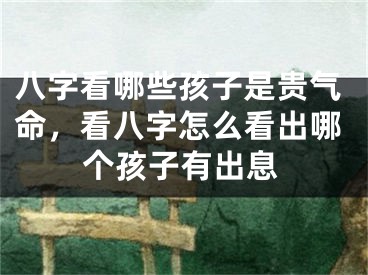 八字看哪些孩子是贵气命,看八字怎么看出哪个孩子有出息
