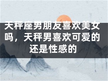 天秤座男朋友喜欢美女吗,天秤男喜欢可爱的还是性感的