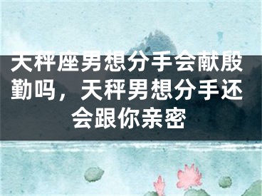 天秤座男想分手会献殷勤吗，天秤男想分手还会跟你亲密