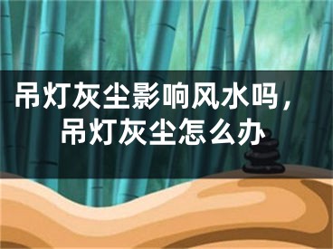 吊灯灰尘影响风水吗，吊灯灰尘怎么办