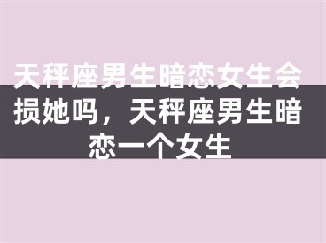 天秤座男生暗恋女生会损她吗,天秤座男生暗恋一个女生