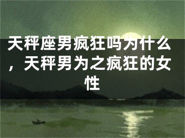 天秤座男疯狂吗为什么，天秤男为之疯狂的女性