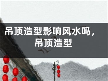 吊顶造型影响风水吗，吊顶造型