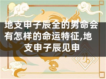 地支申子辰全的男命会有怎样的命运特征,地支申子辰见申