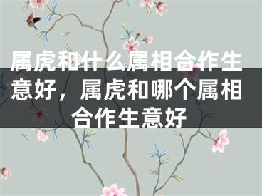 属虎和什么属相合作生意好,属虎和哪个属相合作生意好
