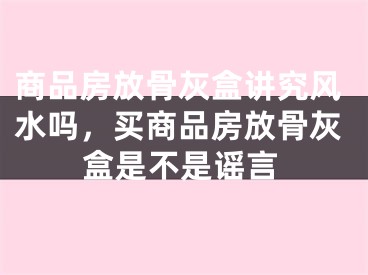 商品房放骨灰盒讲究风水吗,买商品房放骨灰盒是不是谣言