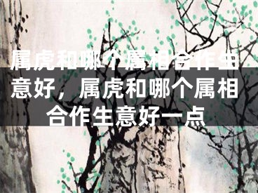 属虎和哪个属相合作生意好,属虎和哪个属相合作生意好一点