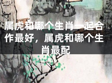 属虎和哪个生肖一起合作最好，属虎和哪个生肖最配