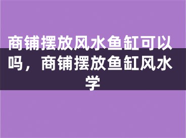商铺摆放风水鱼缸可以吗，商铺摆放鱼缸风水学