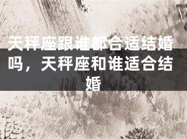 天秤座跟谁都合适结婚吗,天秤座和谁适合结婚