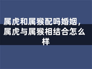 属虎和属猴配吗婚姻，属虎与属猴相结合怎么样