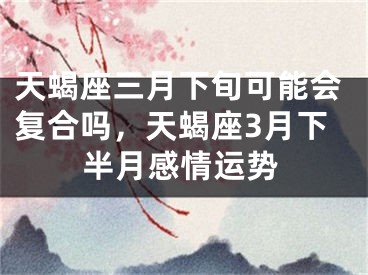 天蝎座三月下旬可能会复合吗，天蝎座3月下半月感情运势