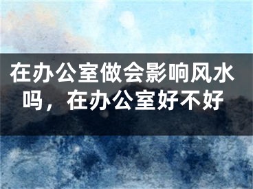 在办公室做会影响风水吗，在办公室好不好