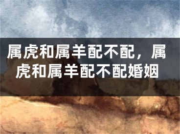 属虎和属羊配不配，属虎和属羊配不配婚姻