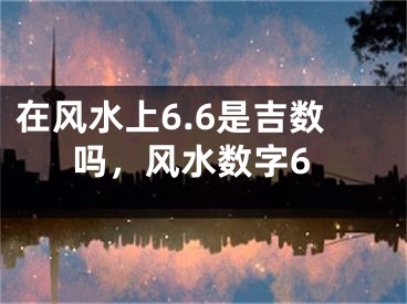 在风水上6.6是吉数吗，风水数字6