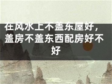 在风水上不盖东屋好，盖房不盖东西配房好不好