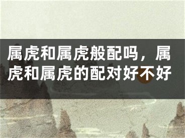 属虎和属虎般配吗，属虎和属虎的配对好不好