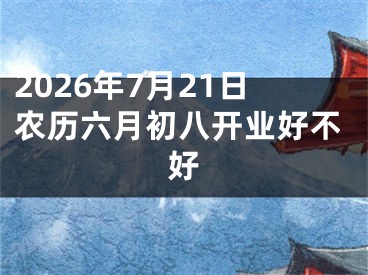 2026年7月21日农历六月初八开业好不好