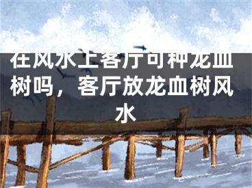 在风水上客厅可种龙血树吗，客厅放龙血树风水