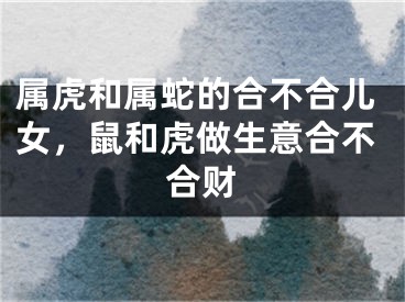 属虎和属蛇的合不合儿女,鼠和虎做生意合不合财