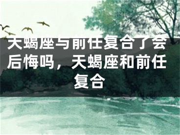 天蝎座与前任复合了会后悔吗,天蝎座和前任复合