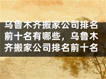 乌鲁木齐搬家公司排名前十名有哪些，乌鲁木齐搬家公司排名前十名