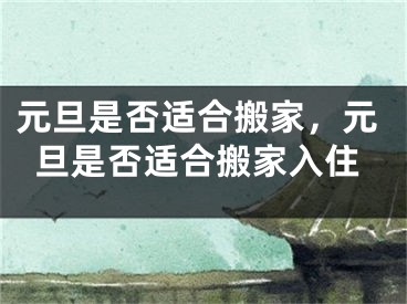 元旦是否适合搬家，元旦是否适合搬家入住