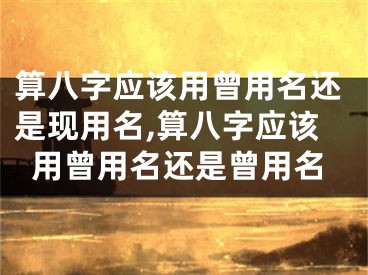 算八字应该用曾用名还是现用名,算八字应该用曾用名还是曾用名