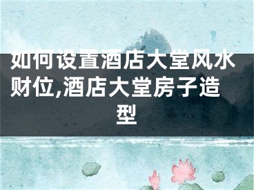 如何设置酒店大堂风水财位,酒店大堂房子造型
