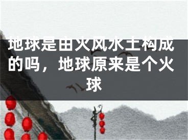 地球是由火风水土构成的吗,地球原来是个火球