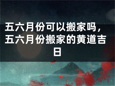 五六月份可以搬家吗，五六月份搬家的黄道吉日