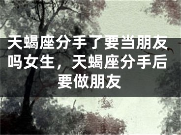 天蝎座分手了要当朋友吗女生，天蝎座分手后要做朋友