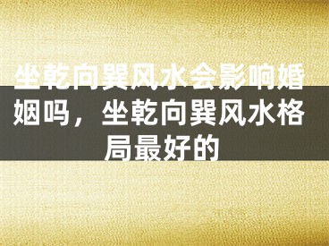 坐乾向巽风水会影响婚姻吗，坐乾向巽风水格局最好的